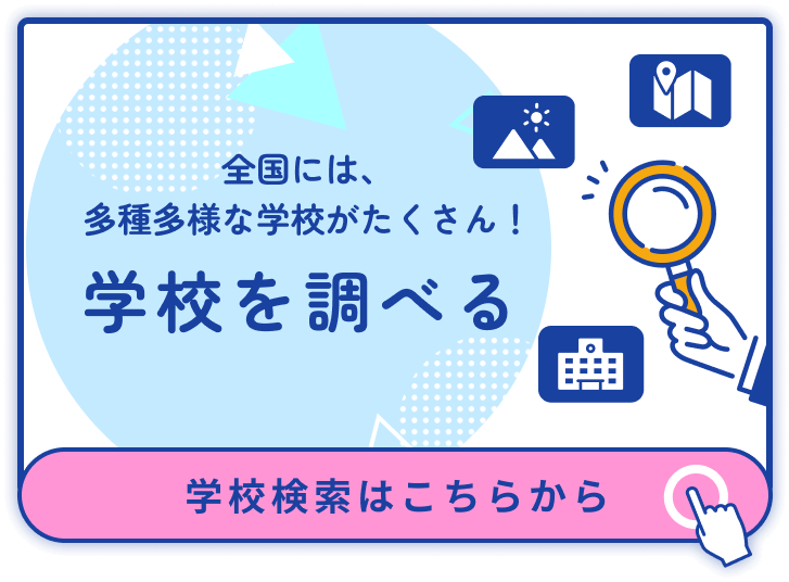 全国には、多種多様な学校がたくさん！ 学校を調べる 学校検索はこちらから